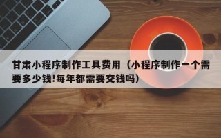 永安甘肃小程序制作工具费用（小程序制作一个需要多少钱!每年都需要交钱吗）