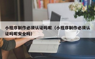 永安小程序制作必须认证吗呢（小程序制作必须认证吗呢安全吗）