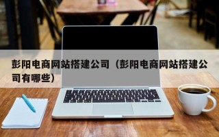 永安彭阳电商网站搭建公司（彭阳电商网站搭建公司有哪些）