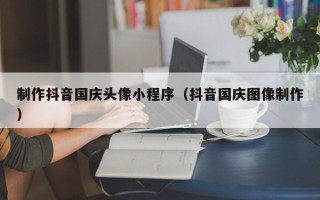 永安制作抖音国庆头像小程序（抖音国庆图像制作）