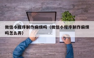 永安微信小程序制作麻烦吗（微信小程序制作麻烦吗怎么弄）