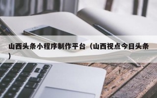 永安山西头条小程序制作平台（山西视点今日头条）